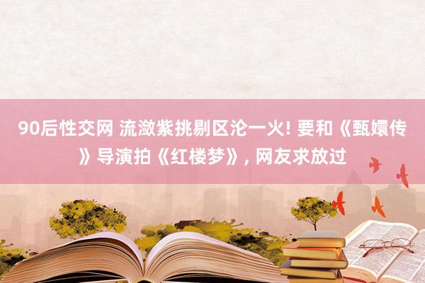 90后性交网 流潋紫挑剔区沦一火! 要和《甄嬛传》导演拍《红楼梦》, 网友求放过