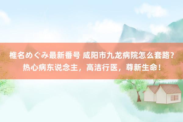 椎名めぐみ最新番号 咸阳市九龙病院怎么套路？热心病东说念主，高洁行医，尊新生命！