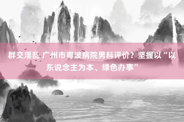 群交淫乱 广州市粤波病院男科评价？坚握以“以东说念主为本、绿色办事”