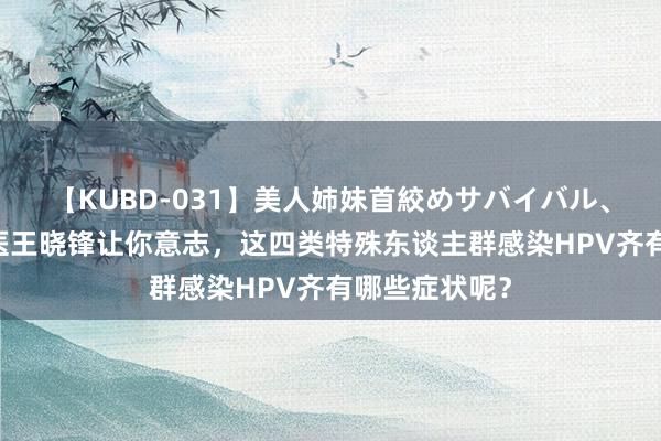 【KUBD-031】美人姉妹首絞めサバイバル、私生きる 中医王晓锋让你意志，这四类特殊东谈主群感染HPV齐有哪些症状呢？