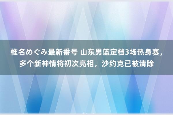 椎名めぐみ最新番号 山东男篮定档3场热身赛，多个新神情将初次亮相，沙约克已被清除