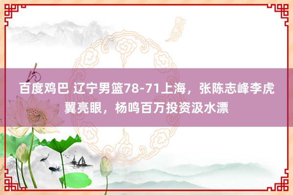 百度鸡巴 辽宁男篮78-71上海，张陈志峰李虎翼亮眼，杨鸣百万投资汲水漂