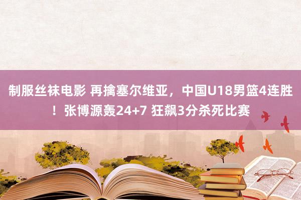 制服丝袜电影 再擒塞尔维亚，中国U18男篮4连胜！张博源轰24+7 狂飙3分杀死比赛