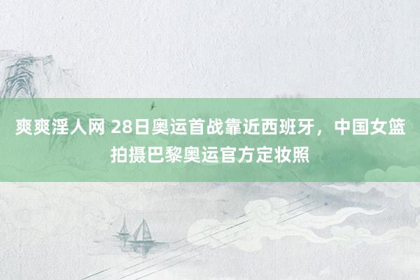 爽爽淫人网 28日奥运首战靠近西班牙，中国女篮拍摄巴黎奥运官方定妆照