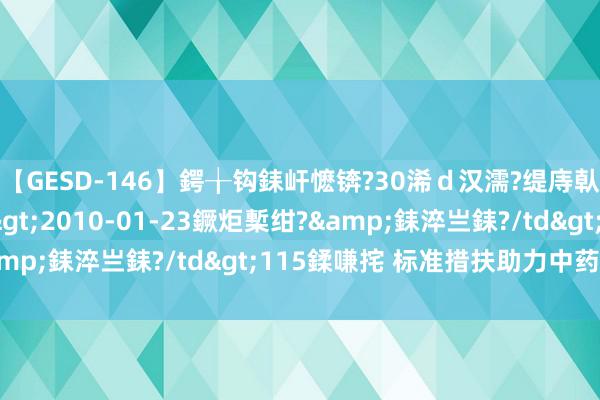 【GESD-146】鍔╁钩銇屽懡锛?30浠ｄ汉濡?缇庤倝銈傝笂銈?3浜?/a>2010-01-23鐝炬槧绀?&銇淬亗銇?/td>115鍒嗛挓 标准措扶助力中药监管