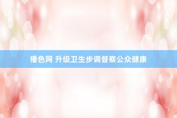 播色网 升级卫生步调督察公众健康