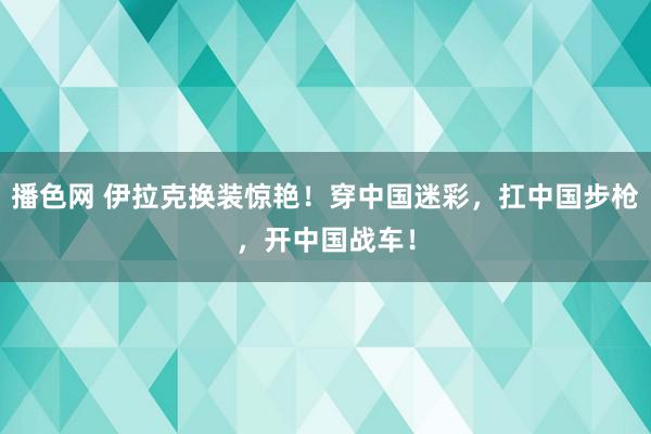 播色网 伊拉克换装惊艳！穿中国迷彩，扛中国步枪，开中国战车！