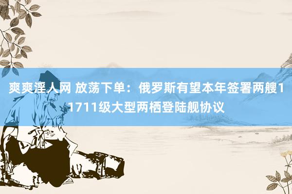 爽爽淫人网 放荡下单：俄罗斯有望本年签署两艘11711级大型两栖登陆舰协议