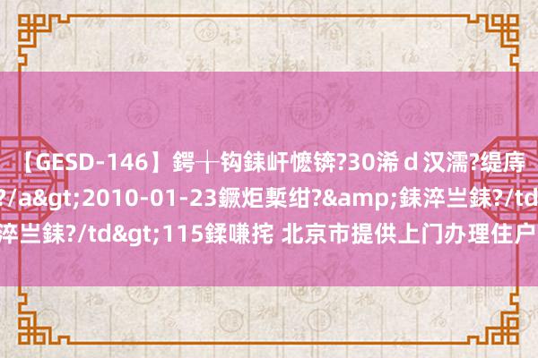 【GESD-146】鍔╁钩銇屽懡锛?30浠ｄ汉濡?缇庤倝銈傝笂銈?3浜?/a>2010-01-23鐝炬槧绀?&銇淬亗銇?/td>115鍒嗛挓 北京市提供上门办理住户身份证联系业务