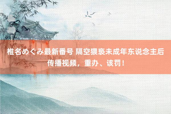 椎名めぐみ最新番号 隔空猥亵未成年东说念主后传播视频，重办、该罚！