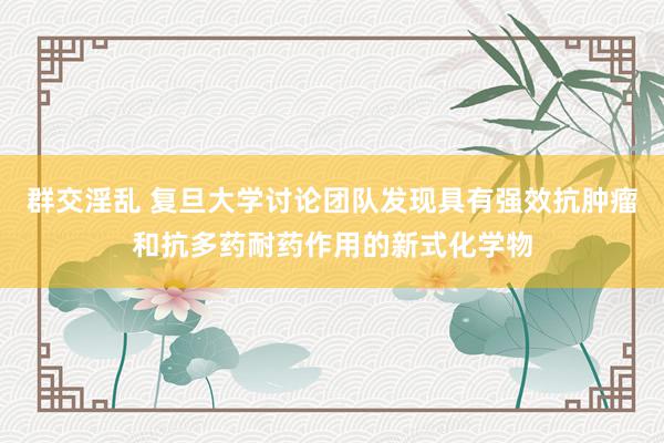 群交淫乱 复旦大学讨论团队发现具有强效抗肿瘤和抗多药耐药作用的新式化学物