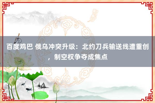 百度鸡巴 俄乌冲突升级：北约刀兵输送线遭重创，制空权争夺成焦点