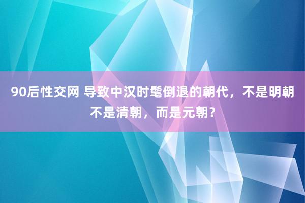 90后性交网 导致中汉时髦倒退的朝代，不是明朝不是清朝，而是元朝？