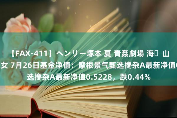 【FAX-411】ヘンリー塚本 夏 青姦劇場 海・山・川 ハマり狂う男女 7月26日基金净值：摩根景气甄选搀杂A最新净值0.5228，跌0.44%