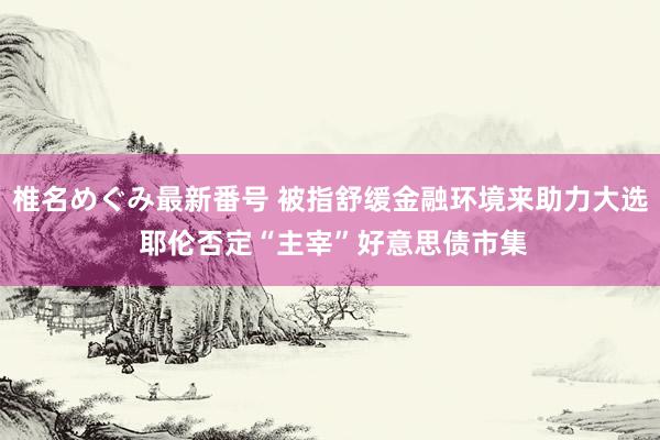 椎名めぐみ最新番号 被指舒缓金融环境来助力大选 耶伦否定“主宰”好意思债市集