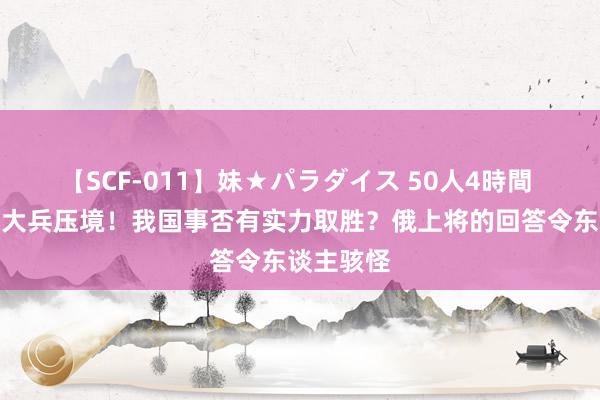 【SCF-011】妹★パラダイス 50人4時間 一朝北约大兵压境！我国事否有实力取胜？俄上将的回答令东谈主骇怪