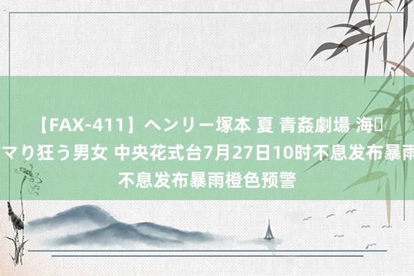 【FAX-411】ヘンリー塚本 夏 青姦劇場 海・山・川 ハマり狂う男女 中央花式台7月27日10时不息发布暴雨橙色预警