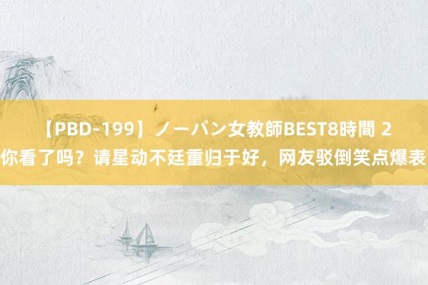 【PBD-199】ノーパン女教師BEST8時間 2 你看了吗？请星动不廷重归于好，网友驳倒笑点爆表！