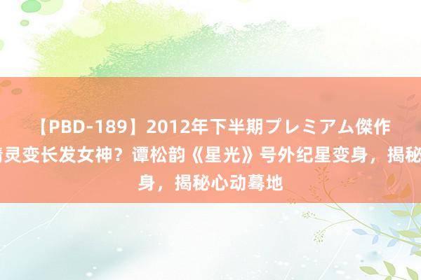 【PBD-189】2012年下半期プレミアム傑作選 短发精灵变长发女神？谭松韵《星光》号外纪星变身，揭秘心动蓦地