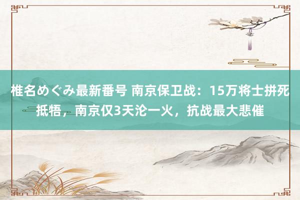 椎名めぐみ最新番号 南京保卫战：15万将士拼死抵牾，南京仅3天沦一火，抗战最大悲催