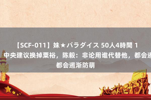 【SCF-011】妹★パラダイス 50人4時間 1948年，中央建议换掉粟裕，陈毅：非论用谁代替他，都会遏渐防萌