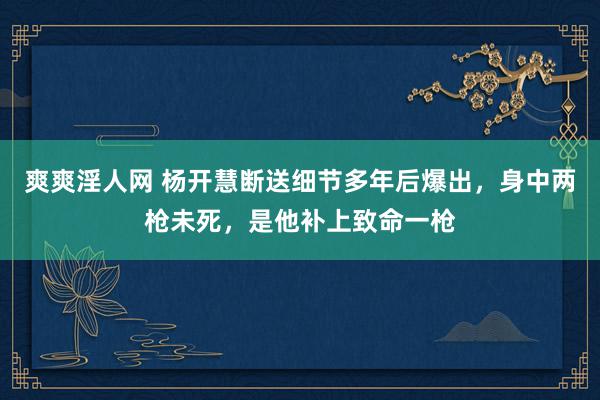 爽爽淫人网 杨开慧断送细节多年后爆出，身中两枪未死，是他补上致命一枪