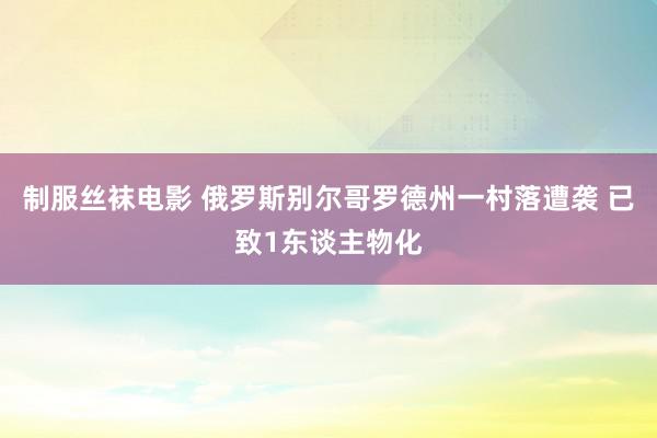 制服丝袜电影 俄罗斯别尔哥罗德州一村落遭袭 已致1东谈主物化