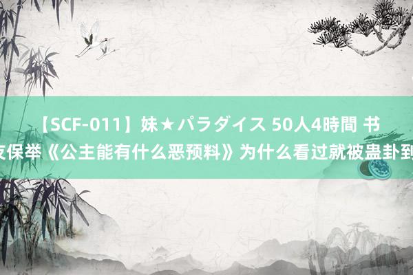 【SCF-011】妹★パラダイス 50人4時間 书友保举《公主能有什么恶预料》为什么看过就被蛊卦到！