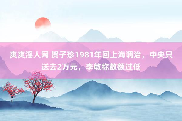 爽爽淫人网 贺子珍1981年回上海调治，中央只送去2万元，李敏称数额过低