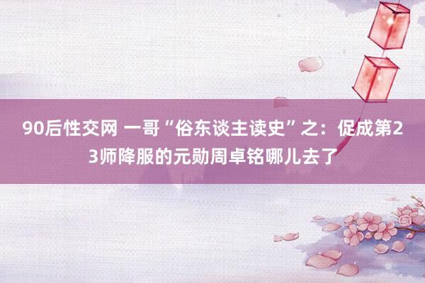 90后性交网 一哥“俗东谈主读史”之：促成第23师降服的元勋周卓铭哪儿去了