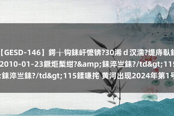 【GESD-146】鍔╁钩銇屽懡锛?30浠ｄ汉濡?缇庤倝銈傝笂銈?3浜?/a>2010-01-23鐝炬槧绀?&銇淬亗銇?/td>115鍒嗛挓 黄河出现2024年第1号洪水