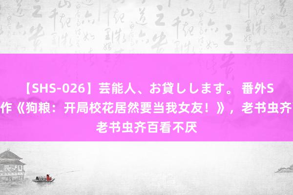 【SHS-026】芸能人、お貸しします。 番外SP 霸榜之作《狗粮：开局校花居然要当我女友！》，老书虫齐百看不厌