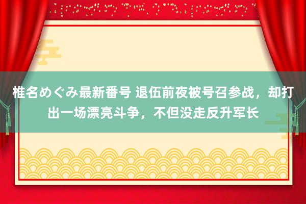 椎名めぐみ最新番号 退伍前夜被号召参战，却打出一场漂亮斗争，不但没走反升军长