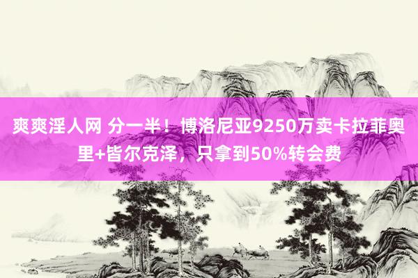 爽爽淫人网 分一半！博洛尼亚9250万卖卡拉菲奥里+皆尔克泽，只拿到50%转会费