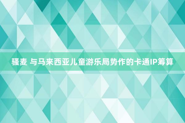 骚麦 与马来西亚儿童游乐局势作的卡通IP筹算