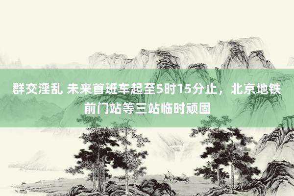 群交淫乱 未来首班车起至5时15分止，北京地铁前门站等三站临时顽固