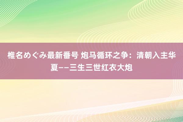 椎名めぐみ最新番号 炮马循环之争：清朝入主华夏——三生三世红衣大炮