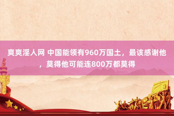 爽爽淫人网 中国能领有960万国土，最该感谢他，莫得他可能连800万都莫得