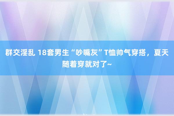 群交淫乱 18套男生“吵嘴灰”T恤帅气穿搭，夏天随着穿就对了~