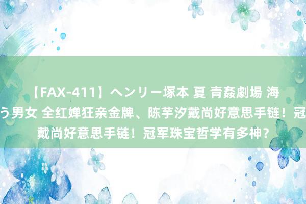 【FAX-411】ヘンリー塚本 夏 青姦劇場 海・山・川 ハマり狂う男女 全红婵狂亲金牌、陈芋汐戴尚好意思手链！冠军珠宝哲学有多神？