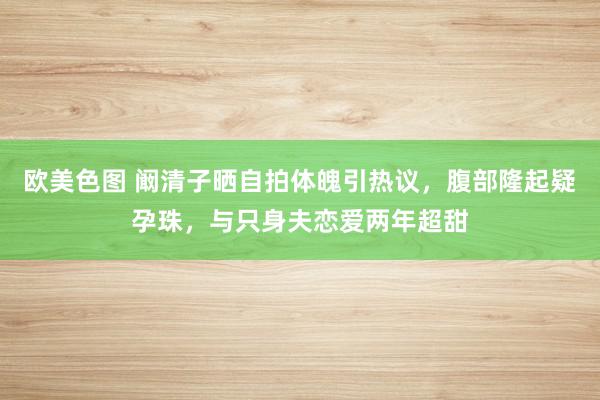 欧美色图 阚清子晒自拍体魄引热议，腹部隆起疑孕珠，与只身夫恋爱两年超甜