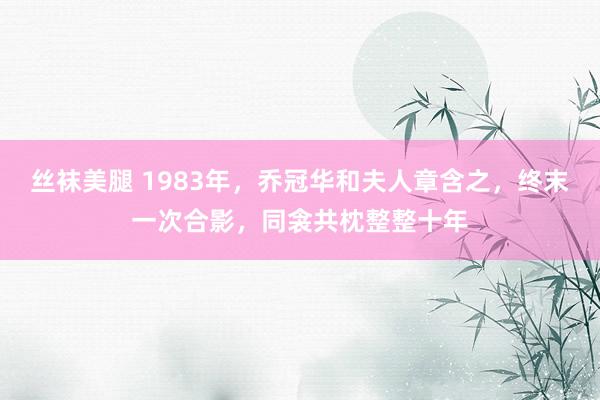 丝袜美腿 1983年，乔冠华和夫人章含之，终末一次合影，同衾共枕整整十年