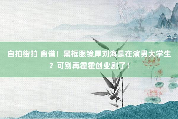 自拍街拍 离谱！黑框眼镜厚刘海是在演男大学生？可别再霍霍创业剧了！