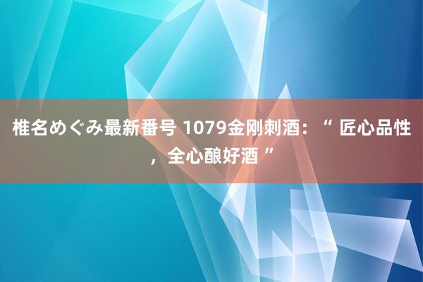 椎名めぐみ最新番号 1079金刚刺酒：“ 匠心品性，全心酿好酒 ”