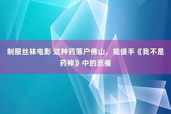 制服丝袜电影 这种药落户佛山，能援手《我不是药神》中的悲催