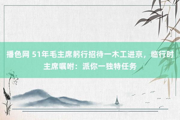 播色网 51年毛主席躬行招待一木工进京，临行时主席嘱咐：派你一独特任务