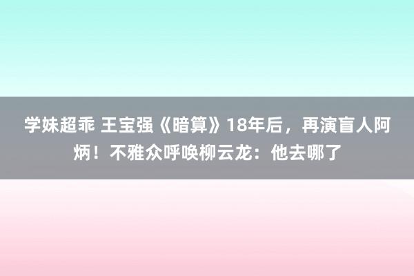 学妹超乖 王宝强《暗算》18年后，再演盲人阿炳！不雅众呼唤柳云龙：他去哪了