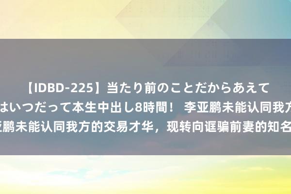 【IDBD-225】当たり前のことだからあえて言わなかったけど…IPはいつだって本生中出し8時間！ 李亚鹏未能认同我方的交易才华，现转向诓骗前妻的知名度赢得关注