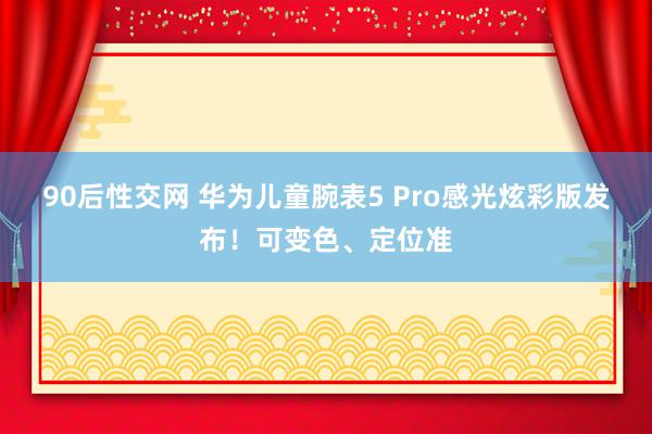 90后性交网 华为儿童腕表5 Pro感光炫彩版发布！可变色、定位准