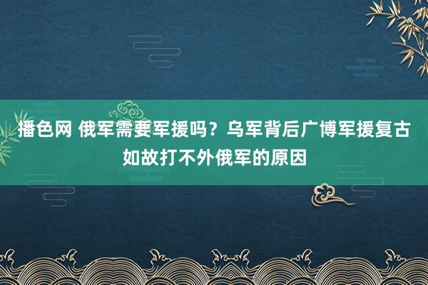 播色网 俄军需要军援吗？乌军背后广博军援复古如故打不外俄军的原因